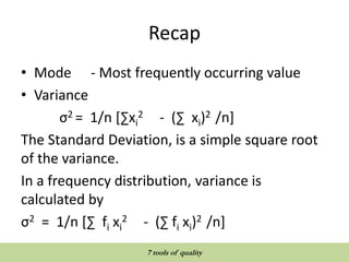 Recap
• Mode - Most frequently occurring value
• Variance
σ2 = 1/n [∑xi
2 - (∑ xi)2 /n]
The Standard Deviation, is a simple square root
of the variance.
In a frequency distribution, variance is
calculated by
σ2 = 1/n [∑ fi xi
2 - (∑ fi xi)2 /n]
QUALITY TOOLS AND TECHNIQUES
7 tools of quality
 