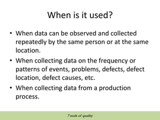 When is it used?
• When data can be observed and collected
repeatedly by the same person or at the same
location.
• When collecting data on the frequency or
patterns of events, problems, defects, defect
location, defect causes, etc.
• When collecting data from a production
process.
QUALITY TOOLS AND TECHNIQUES
7 tools of quality
 