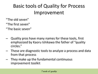 Basic tools of Quality for Process
Improvement
“The old seven”
“The first seven”
“The basic seven”
– Quality pros have many names for these tools, first
emphasized by Kaoru Ishikawa the father of “quality
circles.”
– These are diagnostic tools to analyze a process and data
from that process
– They make up the fundamental continuous
improvement toolkit
QUALITY TOOLS AND TECHNIQUES
7 tools of quality
 