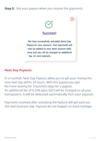 36 of 49
Step 5: Get your payout when you receive the payments.
Next Day Payouts:
In a nutshell, Next Day Payouts allow you to get your money the
very next day within 24 hours. With this payout you get:
No more waiting for 3 business days for a payout.
An additional fee of 0.25% (plus GST) will be charged on all your
transactions. It will be deducted automatically from your payouts.
Payments received after activating the feature will get paid out
the next business day. Payouts do not happen on bank holidays.
 