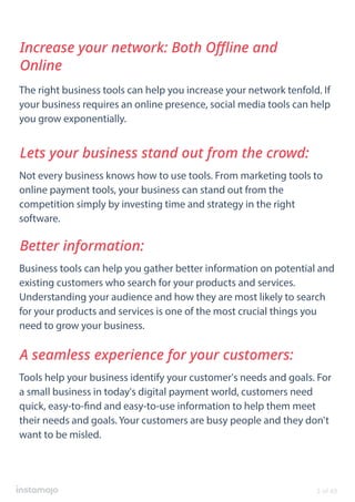 The right business tools can help you increase your network tenfold. If
your business requires an online presence, social media tools can help
you grow exponentially.
Increase your network: Both Oﬄine and
Online
Not every business knows how to use tools. From marketing tools to
online payment tools, your business can stand out from the
competition simply by investing time and strategy in the right
software.
Lets your business stand out from the crowd:
Business tools can help you gather better information on potential and
existing customers who search for your products and services.
Understanding your audience and how they are most likely to search
for your products and services is one of the most crucial things you
need to grow your business.
Better information:
Tools help your business identify your customer's needs and goals. For
a small business in today's digital payment world, customers need
quick, easy-to-find and easy-to-use information to help them meet
their needs and goals. Your customers are busy people and they don't
want to be misled.
A seamless experience for your customers:
3 of 49
 