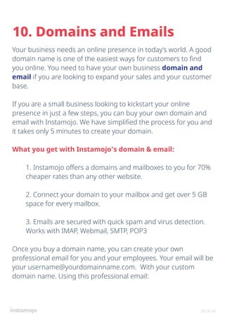 Your business needs an online presence in today’s world. A good
domain name is one of the easiest ways for customers to find
you online. You need to have your own business domain and
email if you are looking to expand your sales and your customer
base.
If you are a small business looking to kickstart your online
presence in just a few steps, you can buy your own domain and
email with Instamojo. We have simplified the process for you and
it takes only 5 minutes to create your domain.
What you get with Instamojo’s domain & email:
1. Instamojo offers a domains and mailboxes to you for 70%
cheaper rates than any other website.
2. Connect your domain to your mailbox and get over 5 GB
space for every mailbox.
3. Emails are secured with quick spam and virus detection.
Works with IMAP, Webmail, SMTP, POP3
Once you buy a domain name, you can create your own
professional email for you and your employees. Your email will be
your username@yourdomainname.com. With your custom
domain name. Using this professional email:
10. Domains and Emails
39 of 49
 