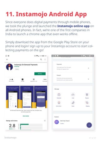 Since everyone does digital payments through mobile phones,
we took the plunge and launched the Instamojo online app on
all Android phones. In fact, we’re one of the first companies in
India to launch a chrome app that even works offline.
Simply download the app from the Google Play Store on your
phone and login/ sign up to your Instamojo account to start col-
lecting payments on the go!
11. Instamojo Android App
47 of 49
 
