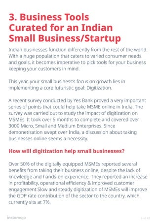 Indian businesses function differently from the rest of the world.
With a huge population that caters to varied consumer needs
and goals, it becomes imperative to pick tools for your business
keeping your customers in mind.
This year, your small business’s focus on growth lies in
implementing a core futuristic goal: Digitization.
A recent survey conducted by Yes Bank proved a very important
series of points that could help take MSME online in India. The
survey was carried out to study the impact of digitization on
MSMEs. It took over 5 months to complete and covered over
3000 Micro, Small and Medium Enterprises. Since
demonetisation swept over India, a discussion about taking
businesses online seems a necessity.
How will digitization help small businesses?
Over 50% of the digitally equipped MSMEs reported several
benefits from taking their business online, despite the lack of
knowledge and hands-on experience. They reported an increase
in profitability, operational efficiency & improved customer
engagement.Slow and steady digitization of MSMEs will improve
the GDP rate contribution of the sector to the country, which
currently sits at 7%.
3. Business Tools
Curated for an Indian
Small Business/Startup
6 of 49
 