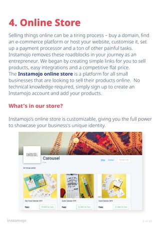 Selling things online can be a tiring process – buy a domain, find
an e-commerce platform or host your website, customise it, set
up a payment processor and a ton of other painful tasks.
Instamojo removes these roadblocks in your journey as an
entrepreneur. We began by creating simple links for you to sell
products, easy integrations and a competitive flat price.
The Instamojo online store is a platform for all small
businesses that are looking to sell their products online. No
technical knowledge required, simply sign up to create an
Instamojo account and add your products.
What’s in our store?
Instamojo’s online store is customizable, giving you the full power
to showcase your business's unique identity.
4. Online Store
8 of 49
 