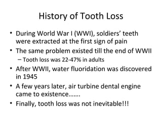 History of Tooth Loss
• During World War I (WWI), soldiers’ teeth
were extracted at the first sign of pain
• The same problem existed till the end of WWII
– Tooth loss was 22-47% in adults

• After WWII, water fluoridation was discovered
in 1945
• A few years later, air turbine dental engine
came to existence…….
• Finally, tooth loss was not inevitable!!!

 