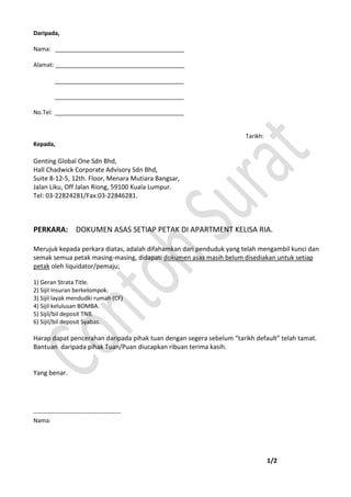Daripada,
Nama: ________________________________________
Alamat: ________________________________________
________________________________________
________________________________________
No.Tel: ________________________________________
Tarikh:
Kepada,
Genting Global One Sdn Bhd,
Hall Chadwick Corporate Advisory Sdn Bhd,
Suite 8-12-5, 12th. Floor, Menara Mutiara Bangsar,
Jalan Liku, Off Jalan Riong, 59100 Kuala Lumpur.
Tel: 03-22824281/Fax:03-22846281.
PERKARA: DOKUMEN ASAS SETIAP PETAK DI APARTMENT KELISA RIA.
Merujuk kepada perkara diatas, adalah difahamkan dari penduduk yang telah mengambil kunci dan
semak semua petak masing-masing, didapati dokumen asas masih belum disediakan untuk setiap
petak oleh liquidator/pemaju;
1) Geran Strata Title.
2) Sijil Insuran berkelompok.
3) Sijil layak mendudki rumah (CF)
4) Sijil kelulusan BOMBA.
5) Sijil/bil deposit TNB.
6) Sijil/bil deposit Syabas.
Harap dapat pencerahan daripada pihak tuan dengan segera sebelum “tarikh default” telah tamat.
Bantuan daripada pihak Tuan/Puan diucapkan ribuan terima kasih.
Yang benar.
--------------------------------------------
Nama:
1/2
 