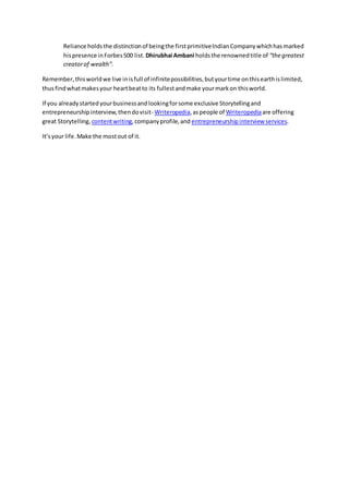 Reliance holdsthe distinctionof beingthe firstprimitiveIndianCompanywhichhasmarked
hispresence inForbes500 list. Dhirubhai Ambani holdsthe renownedtitle of “thegreatest
creatorof wealth”.
Remember,thisworldwe live inisfull of infinitepossibilities,butyourtime onthisearthislimited,
thusfindwhatmakesyour heartbeatto its fullestandmake yourmarkon thisworld.
If you alreadystartedyourbusinessandlookingforsome exclusive Storytellingand
entrepreneurshipinterview,thendovisit- Writeropedia,aspeople of Writeropediaare offering
great Storytelling, contentwriting,companyprofile,and entrepreneurshipinterview services.
It’syour life.Make the mostout of it.
 