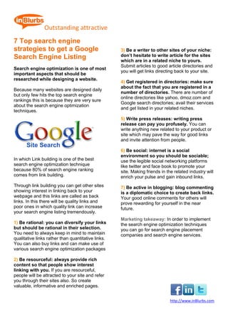  
                Outstanding attractive               
7 Top search engine
strategies to get a Google                              3) Be a writer to other sites of your niche:
Search Engine Listing                                   don’t hesitate to write article for the sites
                                                        which are in a related niche to yours.
                                                        Submit articles to good article directories and
Search engine optimization is one of most
                                                        you will get links directing back to your site.
important aspects that should be
researched while designing a website.
                                                        4) Get registered in directories: make sure
                                                        about the fact that you are registered in a
Because many websites are designed daily
                                                        number of directories. There are number of
but only few hits the top search engine
                                                        online directories like yahoo, dmoz.com and
rankings this is because they are very sure
                                                        Google search directories; avail their services
about the search engine optimization
                                                        and get listed in your related niches.
techniques.
                                                        5) Write press releases: writing press
                                                        release can pay you profusely. You can
                                                        write anything new related to your product or
                                                        site which may pave the way for good links
                                                        and invite attention from people.

                                                        6) Be social: internet is a social
                                                        environment so you should be sociable;
In which Link building is one of the best               use the legible social networking platforms
search engine optimization technique                    like twitter and face book to promote your
because 80% of search engine ranking                    site. Making friends in the related industry will
comes from link building.                               enrich your pulse and gain inbound links.
Through link building you can get other sites           7) Be active in blogging: blog commenting
showing interest in linking back to your                is a diplomatic choice to create back links.
webpage and this links are called as back               Your good online comments for others will
links. In this there will be quality links and          prove rewarding for yourself in the near
poor ones in which quality link can increase            future.
your search engine listing tremendously.
                                                        Marketing takeaway: In order to implement
1) Be rational: you can diversify your links            the search engine optimization techniques
but should be rational in their selection.              you can go for search engine placement
You need to always keep in mind to maintain             companies and search engine services.
qualitative links rather than quantitative links.
You can also buy links and can make use of
various search engine optimization packages

2) Be resourceful: always provide rich
content so that people show interest
linking with you. If you are resourceful,
people will be attracted to your site and refer
you through their sites also. So create
valuable, informative and enriched pages.


                                                                                  http://www.inBlurbs.com 
 
 