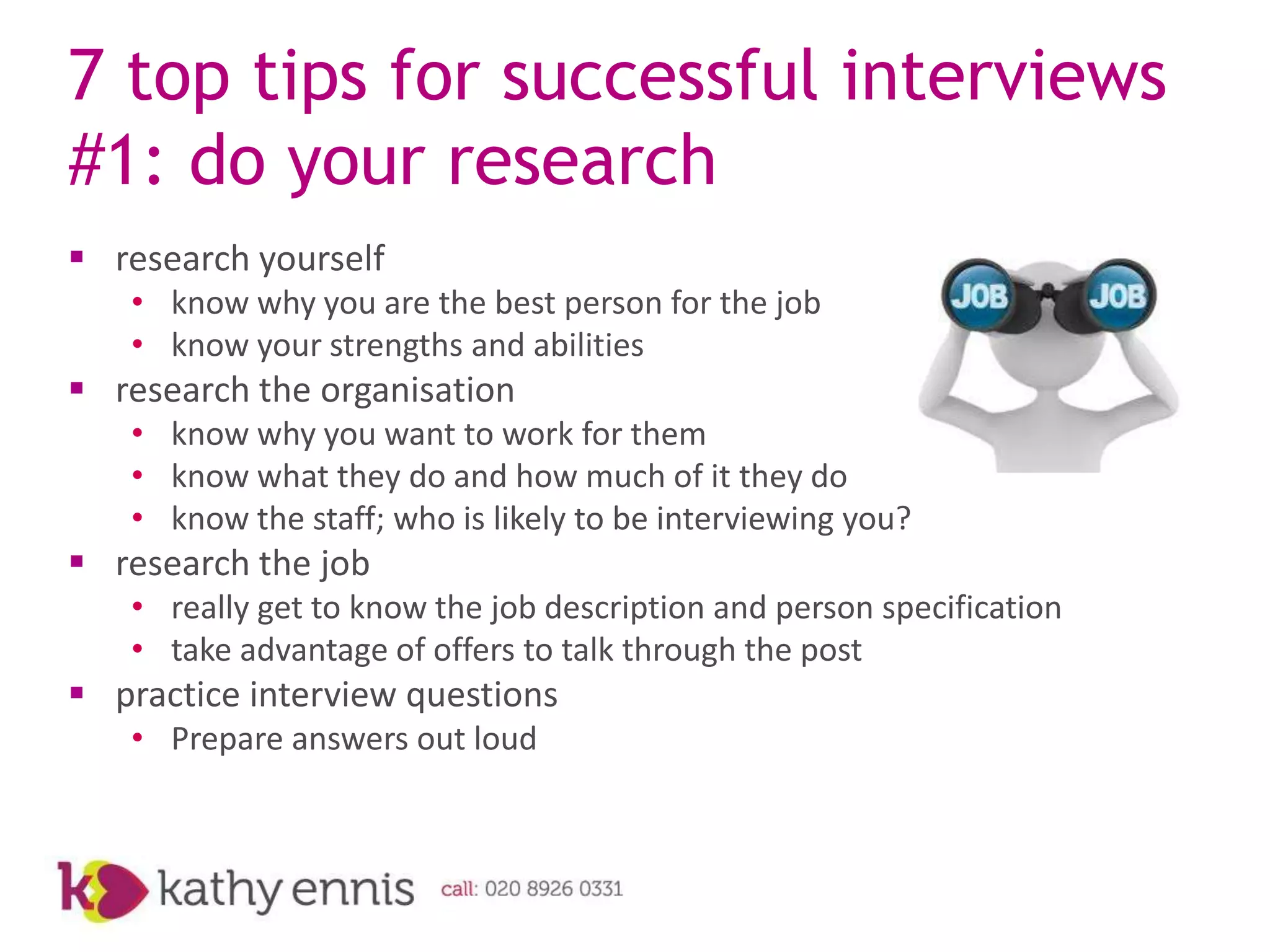 7 top tips for successful interviews
#1: do your research
 research yourself
   • know why you are the best person for the job
   • know your strengths and abilities
 research the organisation
   • know why you want to work for them
   • know what they do and how much of it they do
   • know the staff; who is likely to be interviewing you?
 research the job
   • really get to know the job description and person specification
   • take advantage of offers to talk through the post
 practice interview questions
   • Prepare answers out loud
 