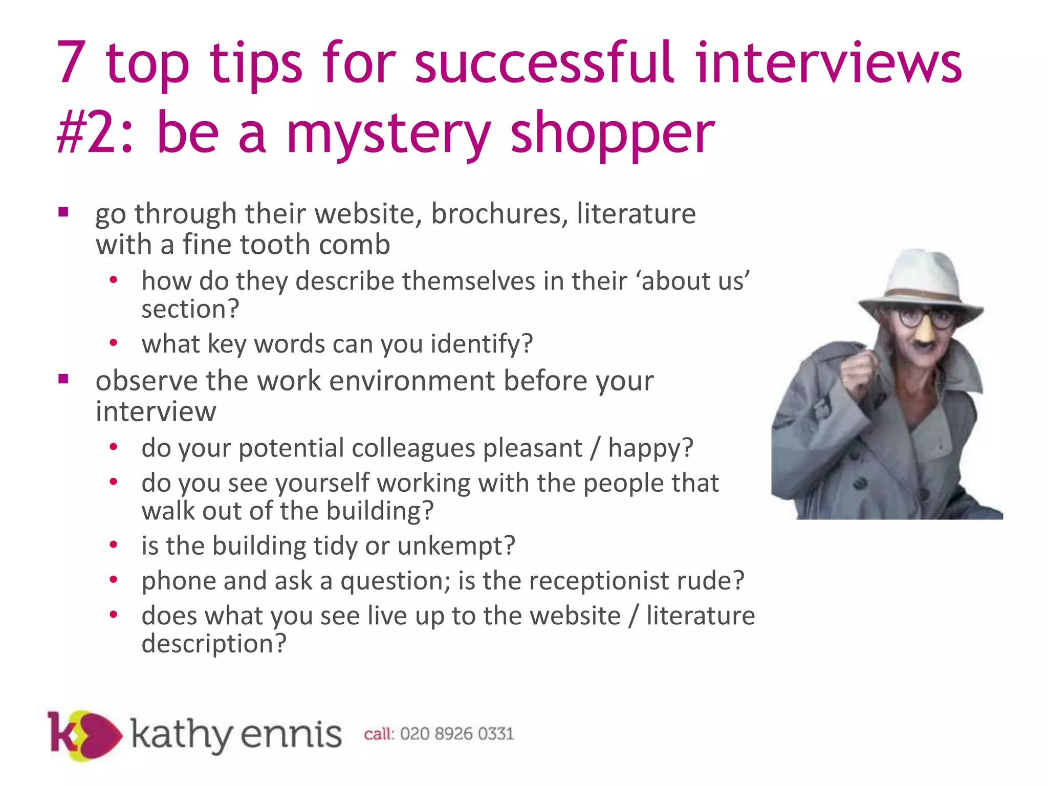7 top tips for successful interviews
#2: be a mystery shopper
 go through their website, brochures, literature
  with a fine tooth comb
    • how do they describe themselves in their ‘about us’
      section?
    • what key words can you identify?
 observe the work environment before your
  interview
    • do your potential colleagues pleasant / happy?
    • do you see yourself working with the people that
      walk out of the building?
    • is the building tidy or unkempt?
    • phone and ask a question; is the receptionist rude?
    • does what you see live up to the website / literature
      description?
 