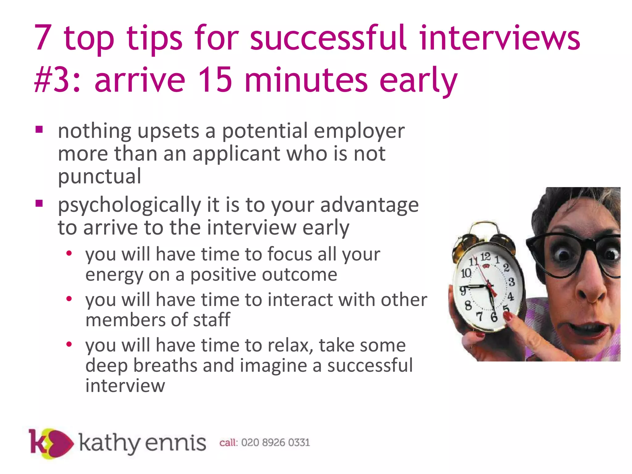 7 top tips for successful interviews
#3: arrive 15 minutes early
 nothing upsets a potential employer
  more than an applicant who is not
  punctual
 psychologically it is to your advantage
  to arrive to the interview early
   • you will have time to focus all your
     energy on a positive outcome
   • you will have time to interact with other
     members of staff
   • you will have time to relax, take some
     deep breaths and imagine a successful
     interview
 