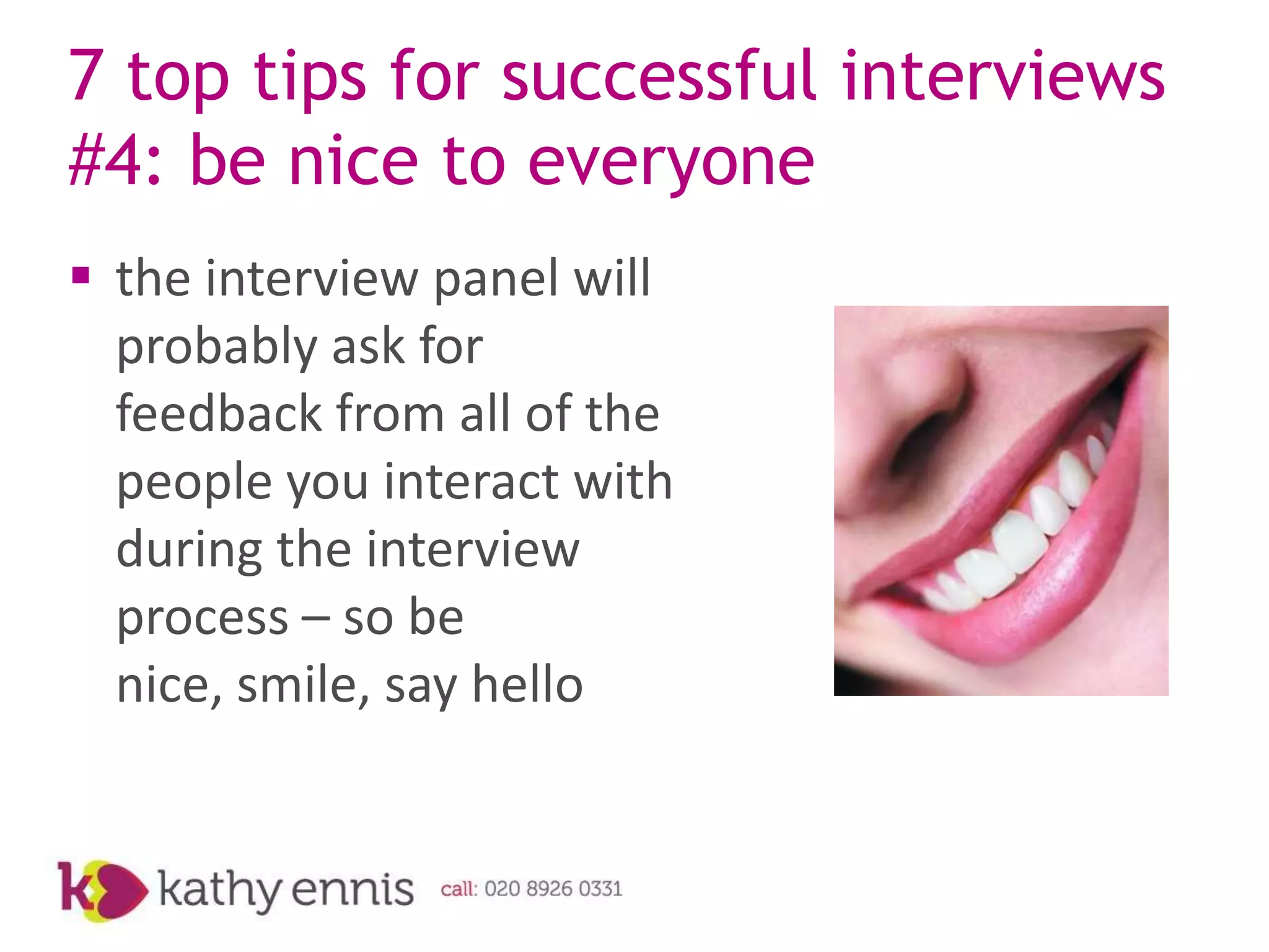7 top tips for successful interviews
#4: be nice to everyone
 the interview panel will
  probably ask for
  feedback from all of the
  people you interact with
  during the interview
  process – so be
  nice, smile, say hello
 