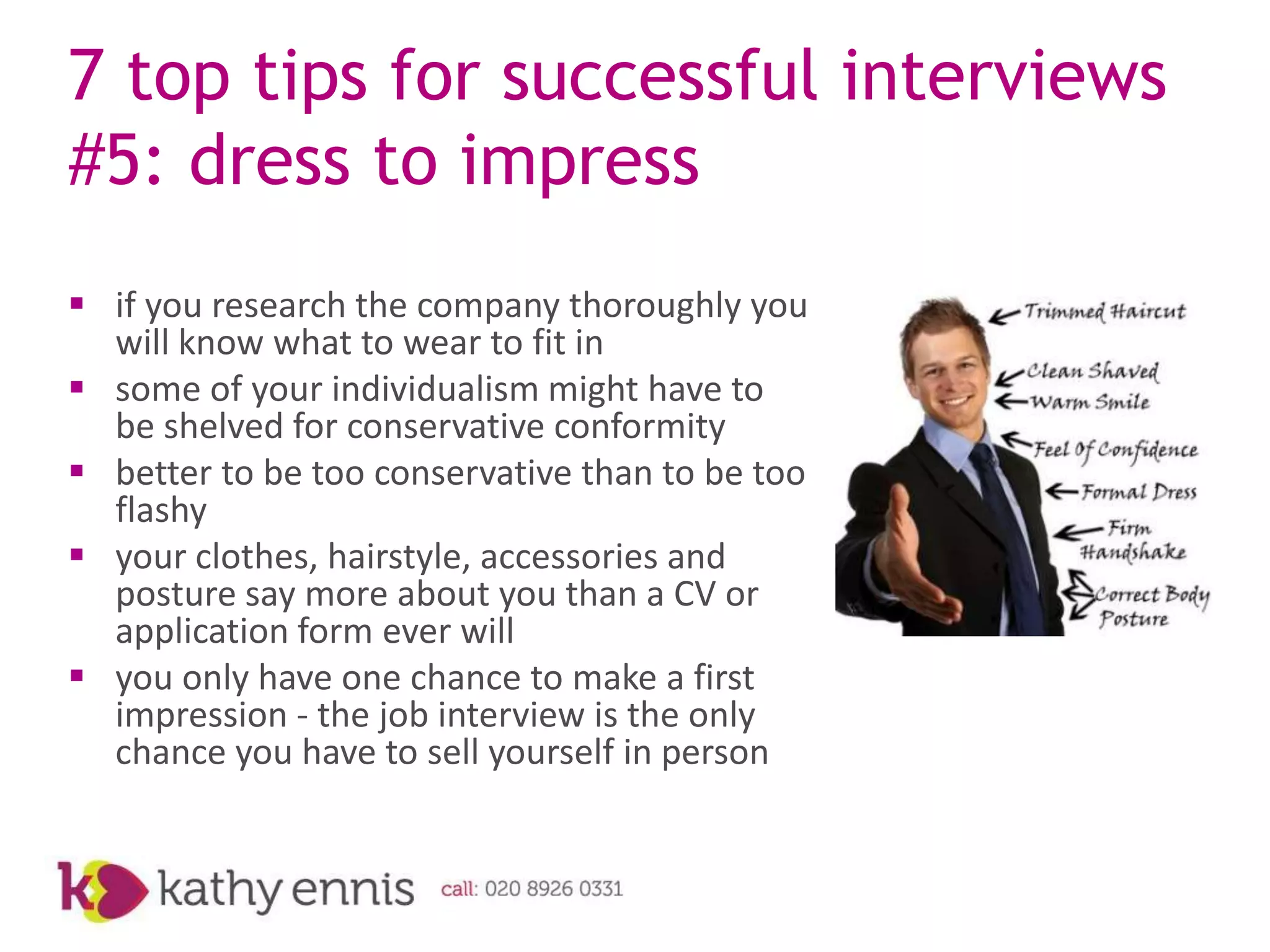 7 top tips for successful interviews
#5: dress to impress
 if you research the company thoroughly you
  will know what to wear to fit in
 some of your individualism might have to
  be shelved for conservative conformity
 better to be too conservative than to be too
  flashy
 your clothes, hairstyle, accessories and
  posture say more about you than a CV or
  application form ever will
 you only have one chance to make a first
  impression - the job interview is the only
  chance you have to sell yourself in person
 