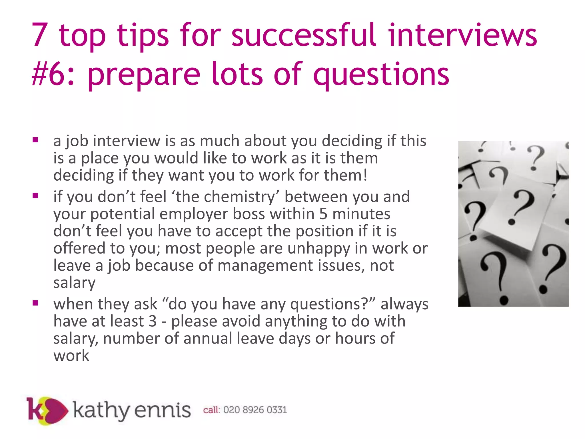 7 top tips for successful interviews
#6: prepare lots of questions
 a job interview is as much about you deciding if this
  is a place you would like to work as it is them
  deciding if they want you to work for them!
 if you don’t feel ‘the chemistry’ between you and
  your potential employer boss within 5 minutes
  don’t feel you have to accept the position if it is
  offered to you; most people are unhappy in work or
  leave a job because of management issues, not
  salary
 when they ask “do you have any questions?” always
  have at least 3 - please avoid anything to do with
  salary, number of annual leave days or hours of
  work
 