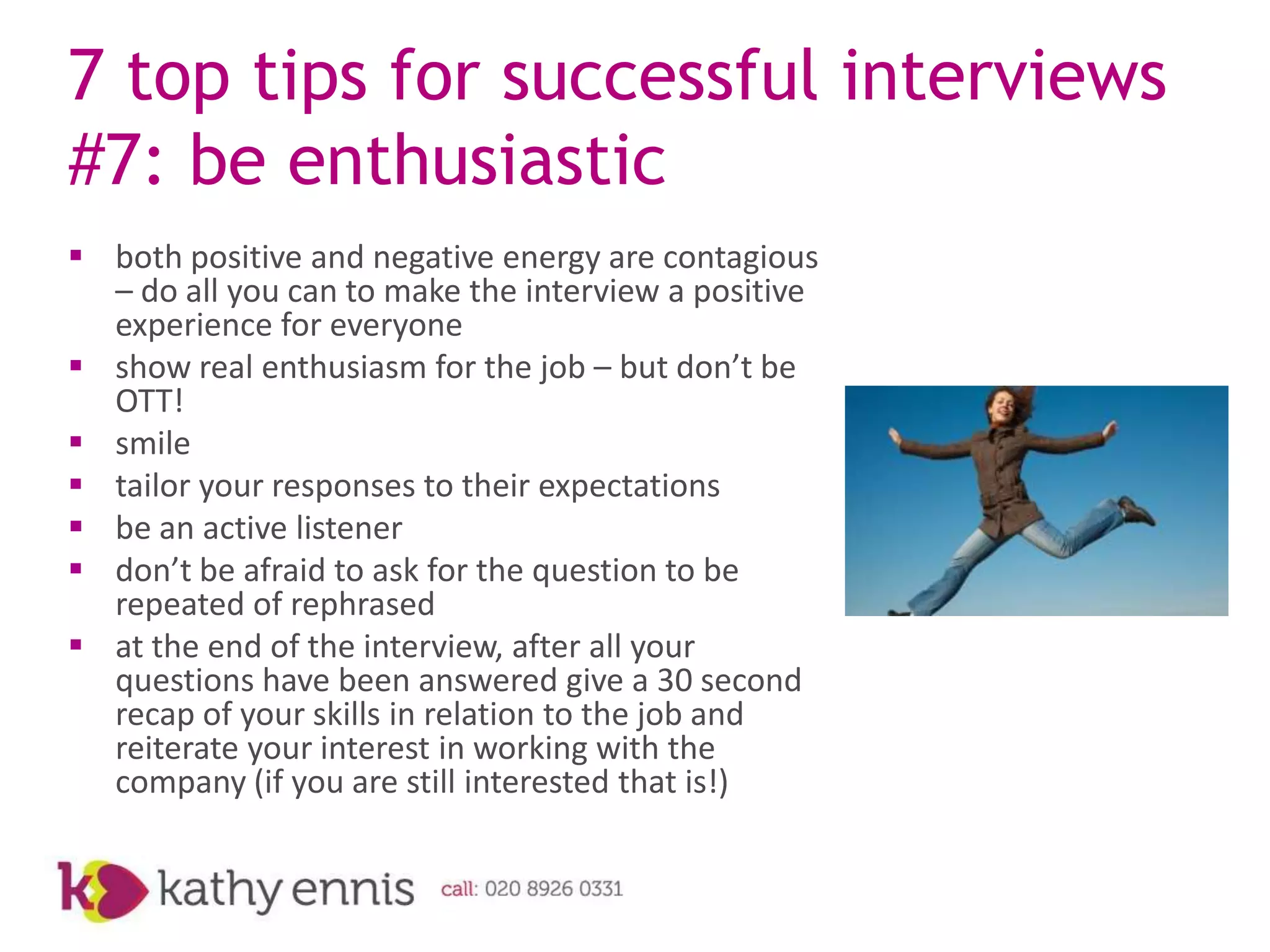 7 top tips for successful interviews
#7: be enthusiastic
 both positive and negative energy are contagious
  – do all you can to make the interview a positive
  experience for everyone
 show real enthusiasm for the job – but don’t be
  OTT!
 smile
 tailor your responses to their expectations
 be an active listener
 don’t be afraid to ask for the question to be
  repeated of rephrased
 at the end of the interview, after all your
  questions have been answered give a 30 second
  recap of your skills in relation to the job and
  reiterate your interest in working with the
  company (if you are still interested that is!)
 