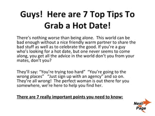 Guys!  Here are 7 Top Tips To Grab a Hot Date! There’s nothing worse than being alone.  This world can be bad enough without a nice friendly warm partner to share the bad stuff as well as to celebrate the good. If you’re a guy who’s looking for a hot date, but one never seems to come along, you get all the advice in the world don’t you from your mates, don’t you?  They’ll say: “You’re trying too hard”  “You’re going to the wrong places”  “Just sign up with an agency” and so on.  They’re all wrong!  The perfect woman is out there for you somewhere, we’re here to help you find her.  There are 7 really important points you need to know: 