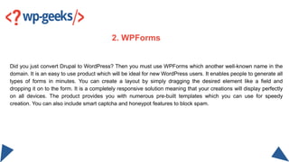 Did you just convert Drupal to WordPress? Then you must use WPForms which another well-known name in the
domain. It is an ...