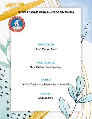 UNIVERSIDAD MARIANO GÁLVEZ DE GUATEMALA
LICENCIADA
Rosa María Flores
ESTUDIANTE
Nivia Melissa Folgar Medrano
CURSO
Diseño Curricular y Planeamiento Educativo
CARNET
9614-20-19749
 