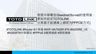 http://www.totolink.tw
我是中華電信/Seednet/So-net的使用者，
要如何設定TOTOLINK
分享器才能連線上網呢?(PPPOE方式)
WD003
#TOTOLINK #Router #分享器 #WiFi #A7000R #T6 #N200RE_V5
#N350RT#中華電信 #PPPoE #寬頻連線 #撥號連線
http://www.totolink.tw Bo016
2020/06/16
 