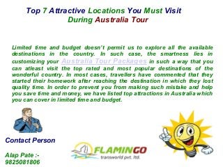 Top 7 Attractive Locations You Must Visit
During Australia Tour
Limited time and budget doesn’t permit us to explore all the available
destinations in the country. In such case, the smartness lies in
customizing your Australia Tour Packages in such a way that you
can atleast visit the top rated and most popular destinations of the
wonderful country. In most cases, travellers have commented that they
started their homework after reaching the destination in which they lost
quality time. In order to prevent you from making such mistake and help
you save time and money, we have listed top attractions in Australia which
you can cover in limited time and budget.
Contact Person
Alap Pate :-
9825081806
 