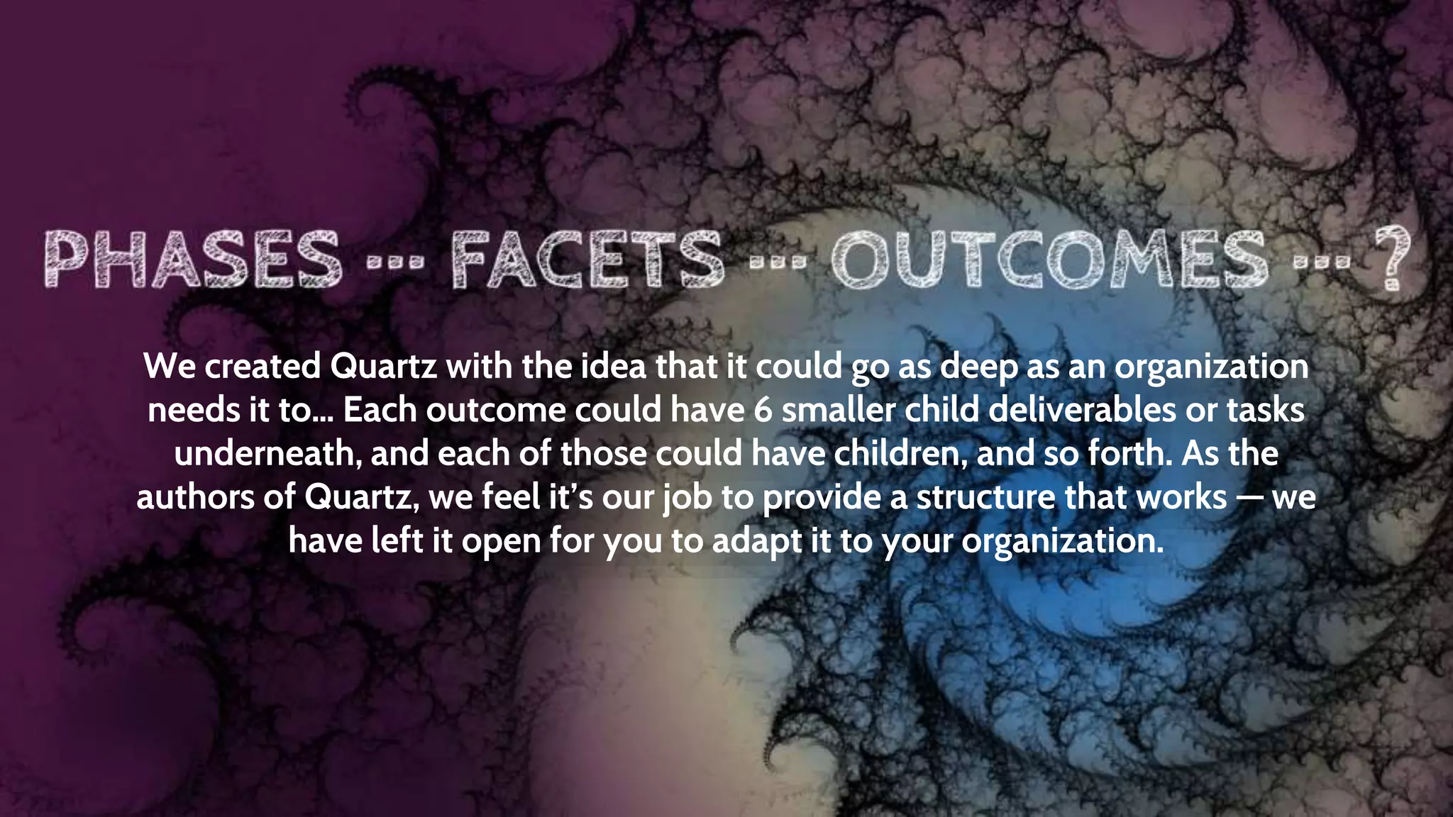 We created Quartz with the idea that it could go as deep as an organization
needs it to… Each outcome could have 6 smaller child deliverables or tasks
underneath, and each of those could have children, and so forth. As the
authors of Quartz, we feel it’s our job to provide a structure that works — we
have left it open for you to adapt it to your organization.
 