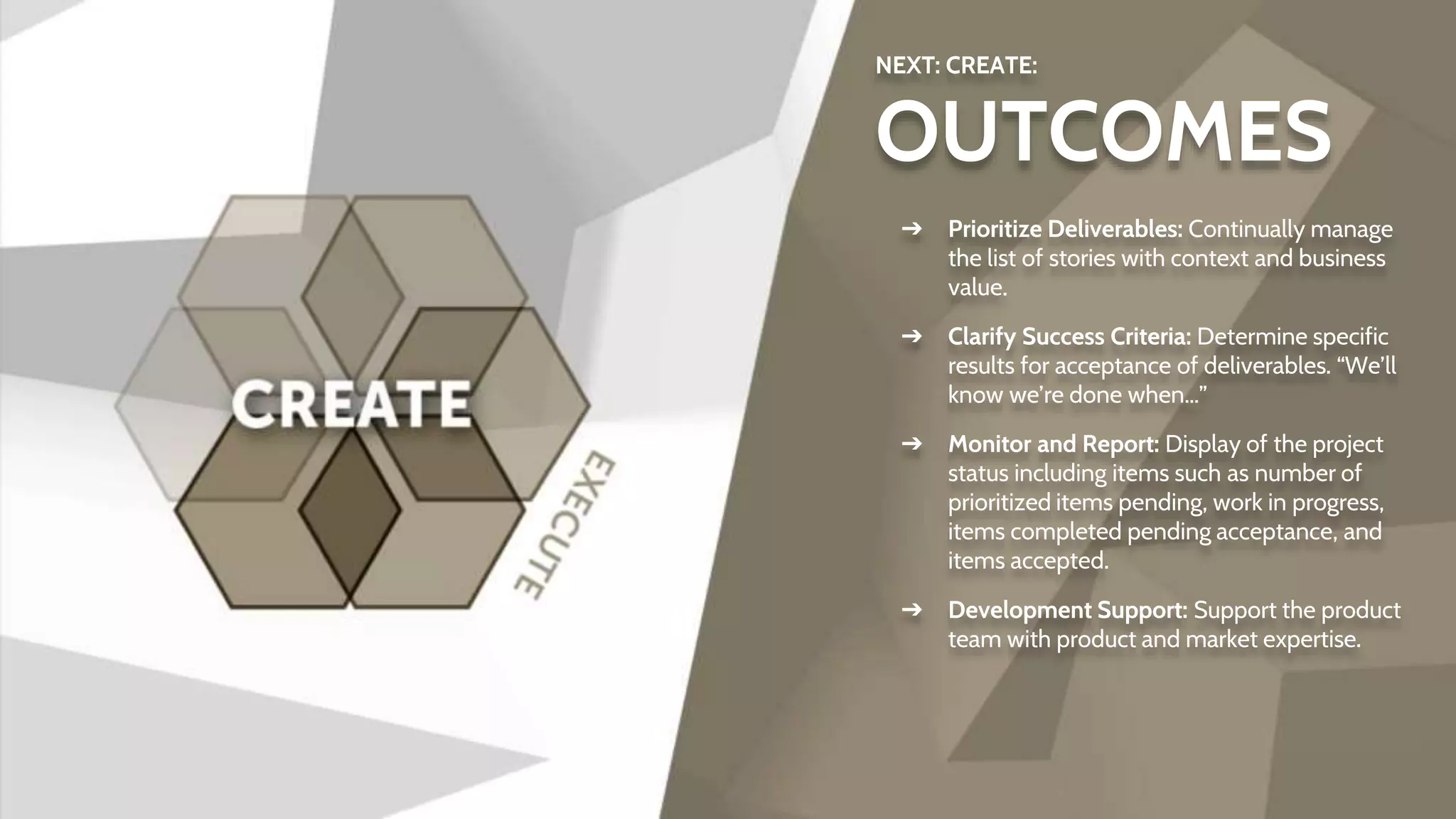 NEXT: CREATE:
OUTCOMES
➔ Prioritize Deliverables: Continually manage
the list of stories with context and business
value.
➔ Clarify Success Criteria: Determine specific
results for acceptance of deliverables. “We’ll
know we’re done when…”
➔ Monitor and Report: Display of the project
status including items such as number of
prioritized items pending, work in progress,
items completed pending acceptance, and
items accepted.
➔ Development Support: Support the product
team with product and market expertise.
 