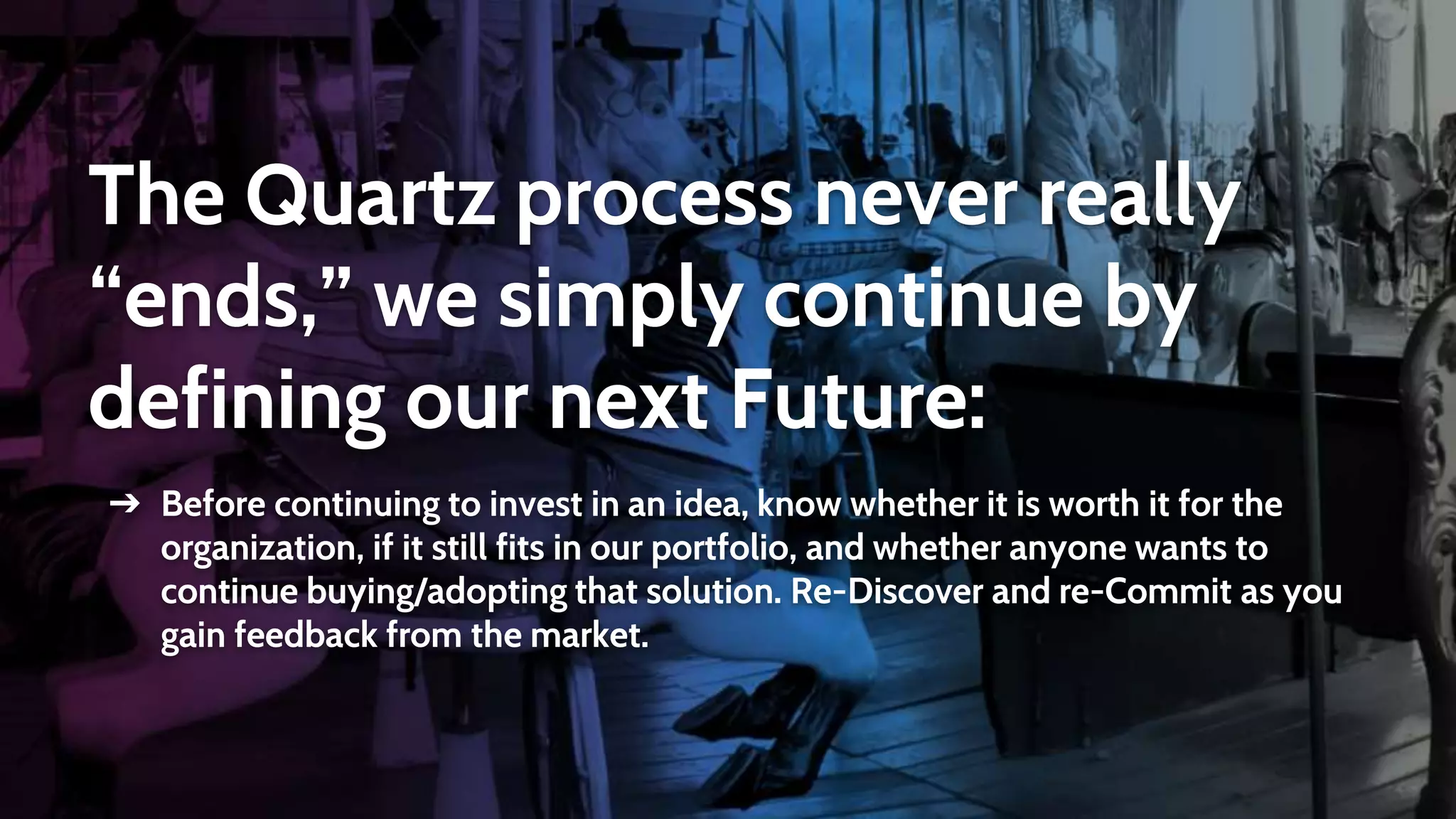 The Quartz process never really
“ends,” we simply continue by
defining our next Future:
➔ Before continuing to invest in an idea, know whether it is worth it for the
organization, if it still fits in our portfolio, and whether anyone wants to
continue buying/adopting that solution. Re-Discover and re-Commit as you
gain feedback from the market.
 