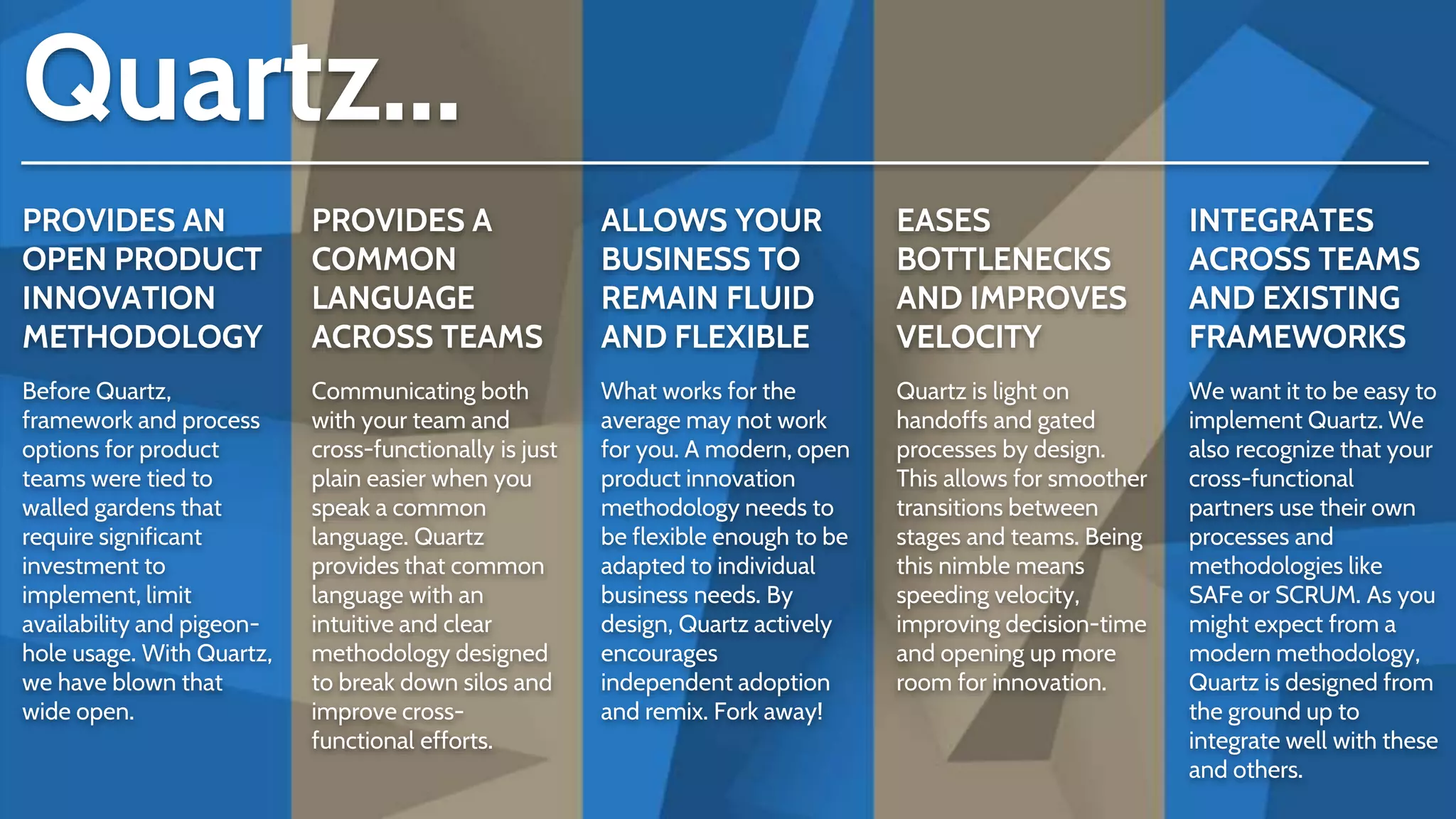 PROVIDES AN
OPEN PRODUCT
INNOVATION
METHODOLOGY
Before Quartz,
framework and process
options for product
teams were tied to
walled gardens that
require significant
investment to
implement, limit
availability and pigeon-
hole usage. With Quartz,
we have blown that
wide open.
PROVIDES A
COMMON
LANGUAGE
ACROSS TEAMS
Communicating both
with your team and
cross-functionally is just
plain easier when you
speak a common
language. Quartz
provides that common
language with an
intuitive and clear
methodology designed
to break down silos and
improve cross-
functional efforts.
ALLOWS YOUR
BUSINESS TO
REMAIN FLUID
AND FLEXIBLE
What works for the
average may not work
for you. A modern, open
product innovation
methodology needs to
be flexible enough to be
adapted to individual
business needs. By
design, Quartz actively
encourages
independent adoption
and remix. Fork away!
EASES
BOTTLENECKS
AND IMPROVES
VELOCITY
Quartz is light on
handoffs and gated
processes by design.
This allows for smoother
transitions between
stages and teams. Being
this nimble means
speeding velocity,
improving decision-time
and opening up more
room for innovation.
INTEGRATES
ACROSS TEAMS
AND EXISTING
FRAMEWORKS
We want it to be easy to
implement Quartz. We
also recognize that your
cross-functional
partners use their own
processes and
methodologies like
SAFe or SCRUM. As you
might expect from a
modern methodology,
Quartz is designed from
the ground up to
integrate well with these
and others.
Quartz...
 