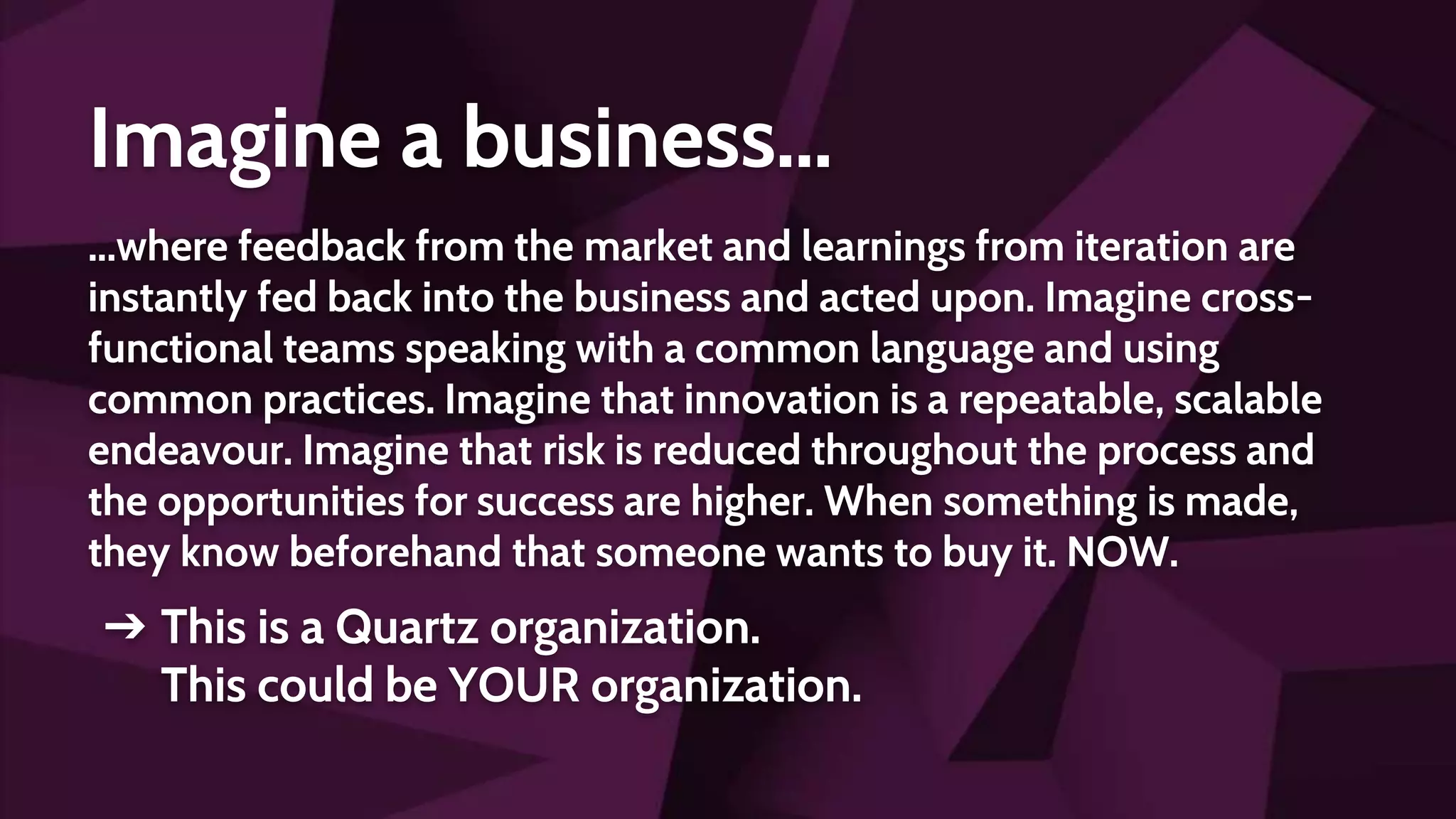 Imagine a business...
...where feedback from the market and learnings from iteration are
instantly fed back into the business and acted upon. Imagine cross-
functional teams speaking with a common language and using
common practices. Imagine that innovation is a repeatable, scalable
endeavour. Imagine that risk is reduced throughout the process and
the opportunities for success are higher. When something is made,
they know beforehand that someone wants to buy it. NOW.
➔ This is a Quartz organization.
This could be YOUR organization.
 