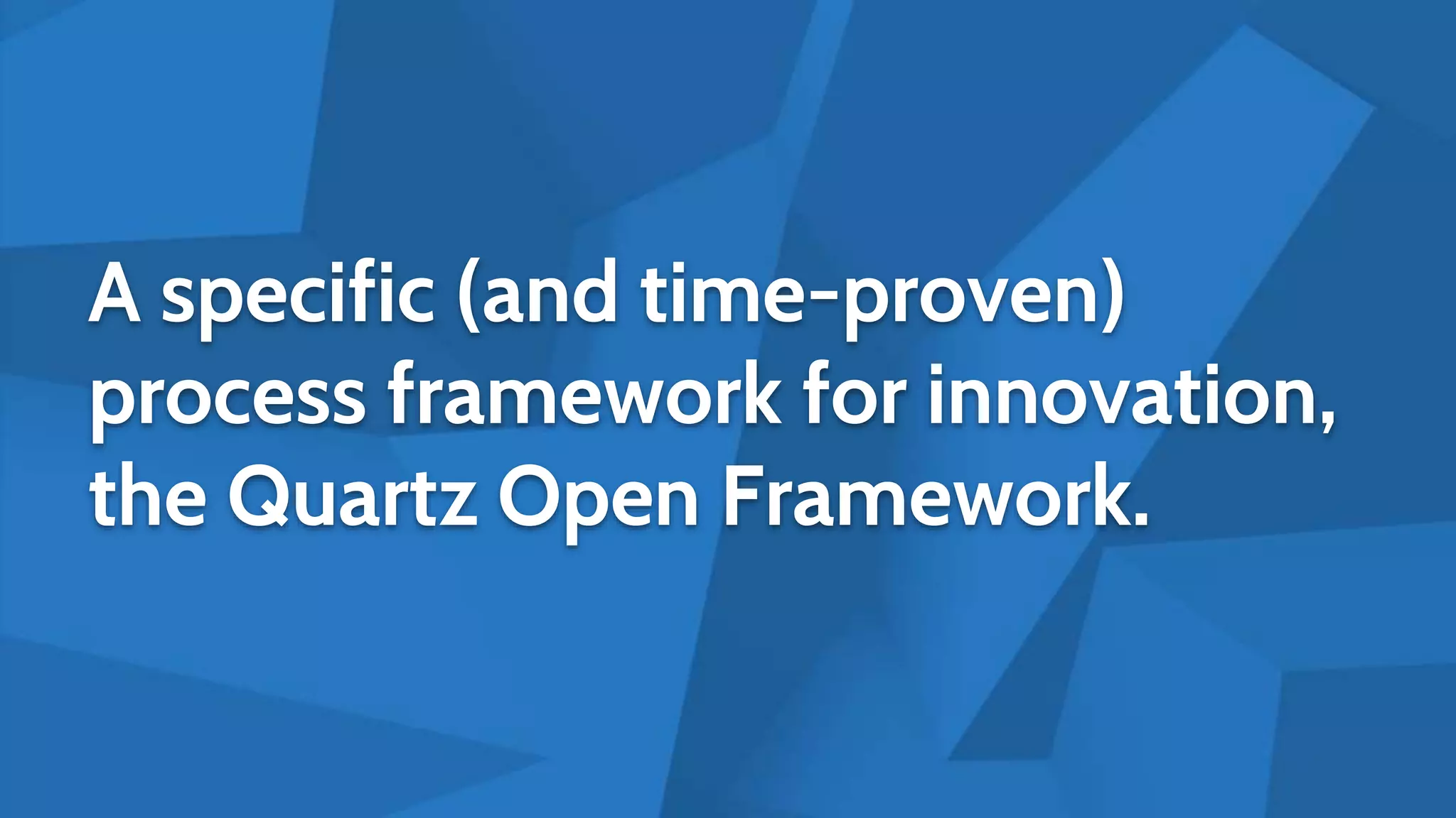 A specific (and time-proven)
process framework for innovation,
the Quartz Open Framework.
 