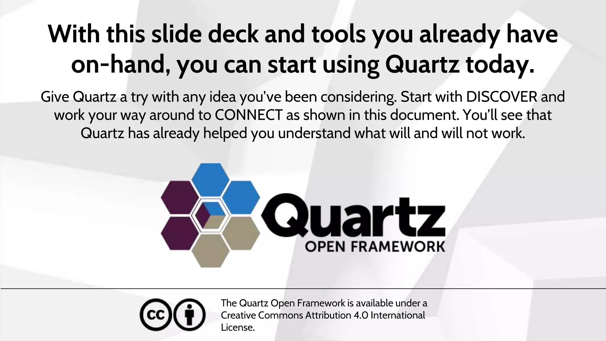 With this slide deck and tools you already have
on-hand, you can start using Quartz today.
Give Quartz a try with any idea you’ve been considering. Start with DISCOVER and
work your way around to CONNECT as shown in this document. You’ll see that
Quartz has already helped you understand what will and will not work.
The Quartz Open Framework is available under a
Creative Commons Attribution 4.0 International
License.
 