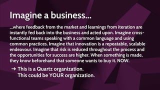 Imagine a business...
...where feedback from the market and learnings from iteration are
instantly fed back into the business and acted upon. Imagine cross-
functional teams speaking with a common language and using
common practices. Imagine that innovation is a repeatable, scalable
endeavour. Imagine that risk is reduced throughout the process and
the opportunities for success are higher. When something is made,
they know beforehand that someone wants to buy it. NOW.
➔ This is a Quartz organization.
This could be YOUR organization.
 