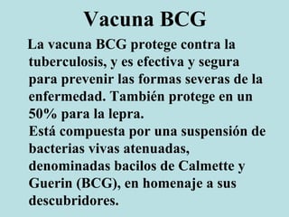 Vacuna BCG
La vacuna BCG protege contra la
tuberculosis, y es efectiva y segura
para prevenir las formas severas de la
enfermedad. También protege en un
50% para la lepra.
Está compuesta por una suspensión de
bacterias vivas atenuadas,
denominadas bacilos de Calmette y
Guerin (BCG), en homenaje a sus
descubridores.
 