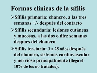 Formas clínicas de la sífilis
Sífilis primaria: chancro, a las tres
semanas +/- después del contacto
Sífilis secundaria: lesiones cutáneas
y mucosas, a las dos o diez semanas
después del chancro
Sífilis terciaria: 3 a 25 años después
del chancro, sistemas cardiovascular
y nervioso principalmente (llega el
10% de los no tratados).
 