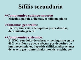 Sífilis secundaria
Compromiso cutáneo-mucoso
Máculas, pápulas, úlceras, condiloma plano
Síntomas generales:
Fiebre, anorexia, adenopatías generalizadas,
decaimiento general
Compromiso sistémico:
El SNC, con dolor de cabeza y meningismo en un
40%, el riñón se puede afectar por depósitos de
inmunocomplejos, hepatitis sifilítica, alteraciones
del tracto gastrointestinal, sinovitis, osteitis, etc.
 