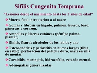 Muerte fetal intrauterina o al nacer.
Gomas y fibrosis en hígado, pulmón, huesos, bazo,
páncreas y corazón.
Ampollas y úlceras cutáneas (pénfigo palmo-
plantar).
Rinitis, fisuras alrededor de los labios y ano
Osteocondritis y periostitis en huesos largos (tibia
en sable), perforación del paladar duro, nariz en silla
de montar.
Coroiditis, meningitis, hidrocefalia, retardo mental.
Adenopatías generalizadas.
Sifilis Congenita Temprana
“Lesiones desde el nacimiento hasta los 2 años de edad"
 