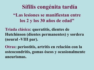 Sífilis congénita tardía
“Las lesiones se manifiestan entre
los 2 y los 30 años de edad"
Triada clásica: queratitis, dientes de
Hutchinson (dientes permanentes) y sordera
(neural -VIII par).
Otras: periostitis, artritis en relación con la
osteocondritis, gomas óseos y ocasionalmente
aneurismas.
 