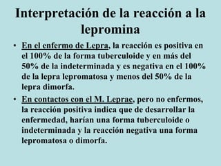 Interpretación de la reacción a la
lepromina
• En el enfermo de Lepra, la reacción es positiva en
el 100% de la forma tuberculoide y en más del
50% de la indeterminada y es negativa en el 100%
de la lepra lepromatosa y menos del 50% de la
lepra dimorfa.
• En contactos con el M. Leprae, pero no enfermos,
la reacción positiva indica que de desarrollar la
enfermedad, harían una forma tuberculoide o
indeterminada y la reacción negativa una forma
lepromatosa o dimorfa.
 