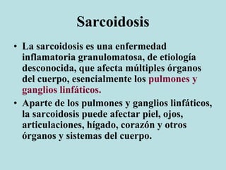 Sarcoidosis
• La sarcoidosis es una enfermedad
inflamatoria granulomatosa, de etiología
desconocida, que afecta múltiples órganos
del cuerpo, esencialmente los pulmones y
ganglios linfáticos.
• Aparte de los pulmones y ganglios linfáticos,
la sarcoidosis puede afectar piel, ojos,
articulaciones, hígado, corazón y otros
órganos y sistemas del cuerpo.
 