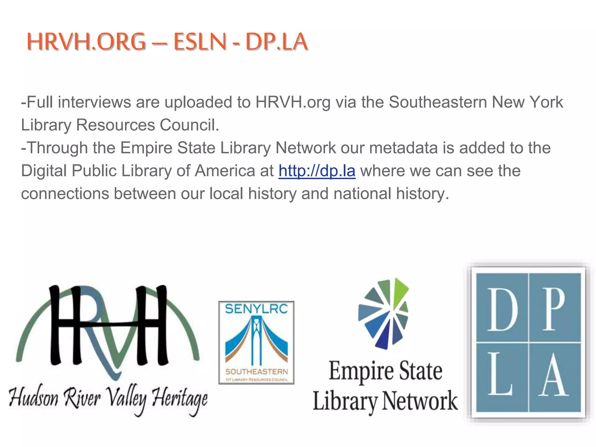 HRVH.ORG– ESLN -DP.LA
-Full interviews are uploaded to HRVH.org via the Southeastern New York
Library Resources Council.
-Through the Empire State Library Network our metadata is added to the
Digital Public Library of America at http://dp.la where we can see the
connections between our local history and national history.
 