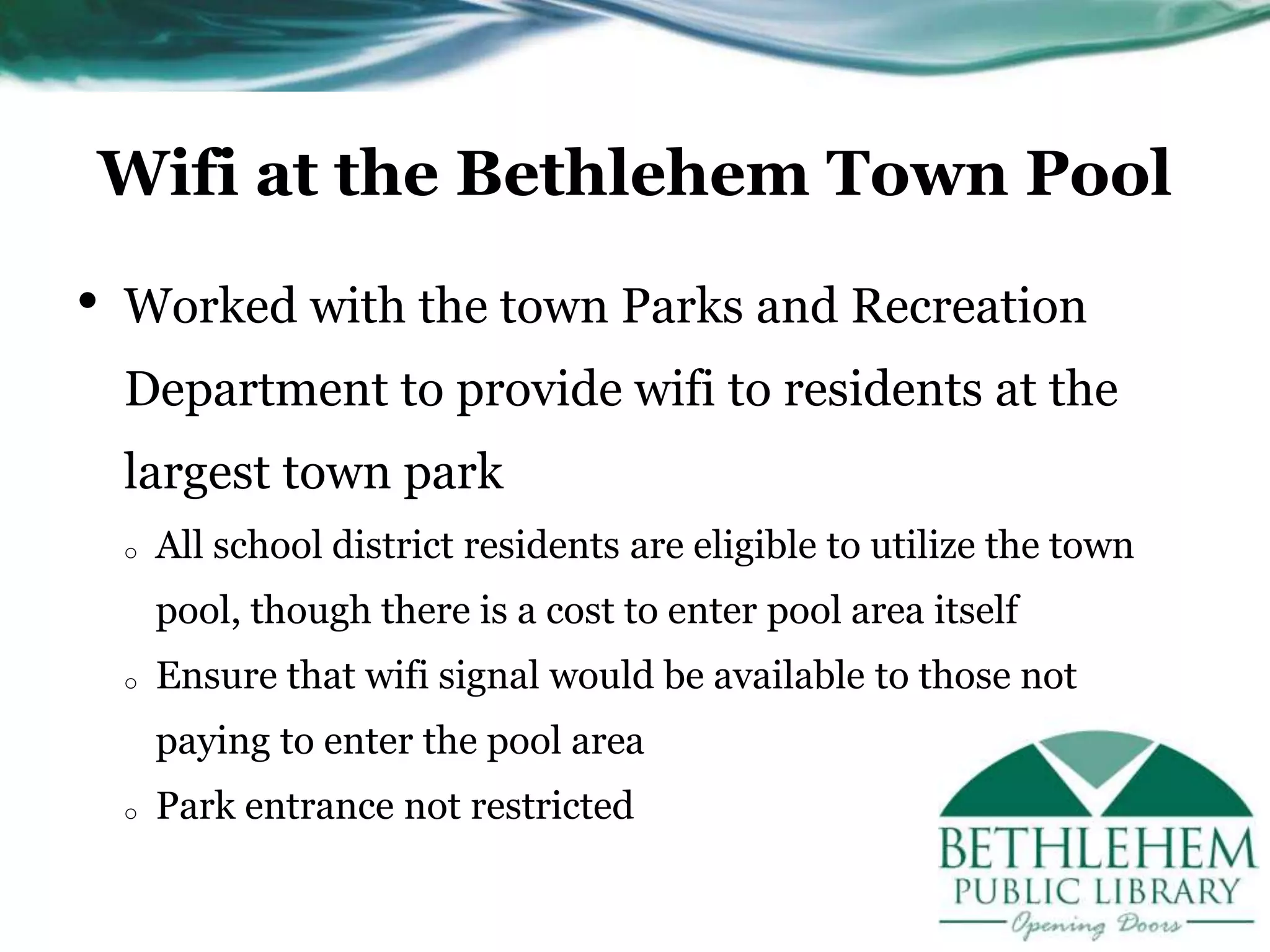 Wifi at the Bethlehem Town Pool
• Worked with the town Parks and Recreation
Department to provide wifi to residents at the
largest town park
o All school district residents are eligible to utilize the town
pool, though there is a cost to enter pool area itself
o Ensure that wifi signal would be available to those not
paying to enter the pool area
o Park entrance not restricted
 