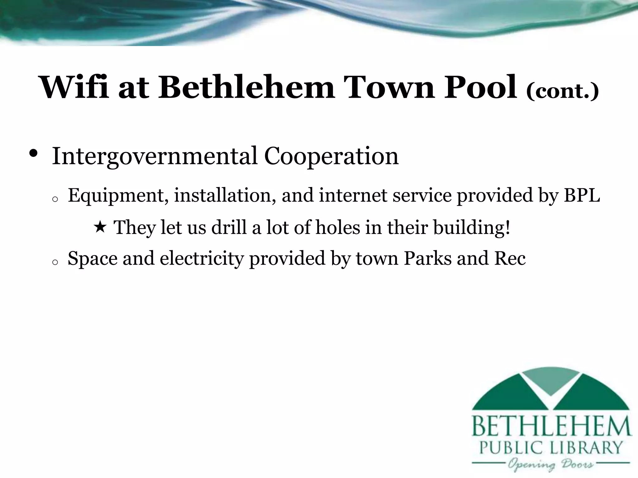 Wifi at Bethlehem Town Pool (cont.)
• Intergovernmental Cooperation
o Equipment, installation, and internet service provided by BPL
 They let us drill a lot of holes in their building!
o Space and electricity provided by town Parks and Rec
 