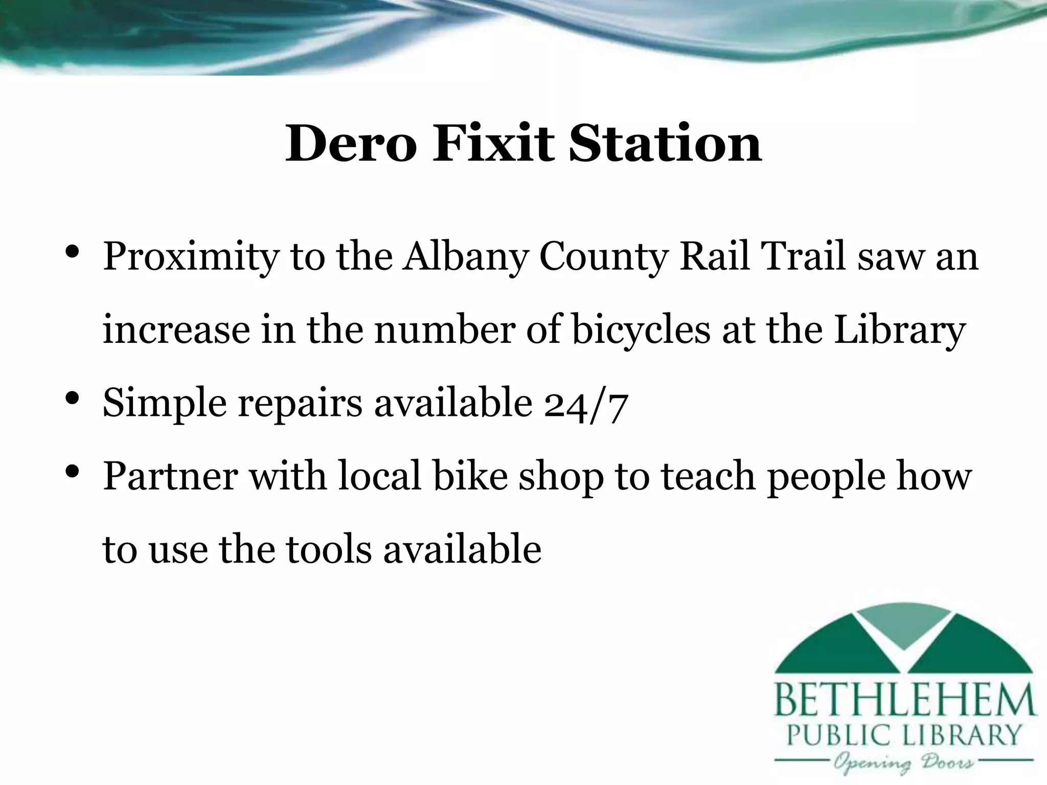 Dero Fixit Station
• Proximity to the Albany County Rail Trail saw an
increase in the number of bicycles at the Library
• Simple repairs available 24/7
• Partner with local bike shop to teach people how
to use the tools available
 