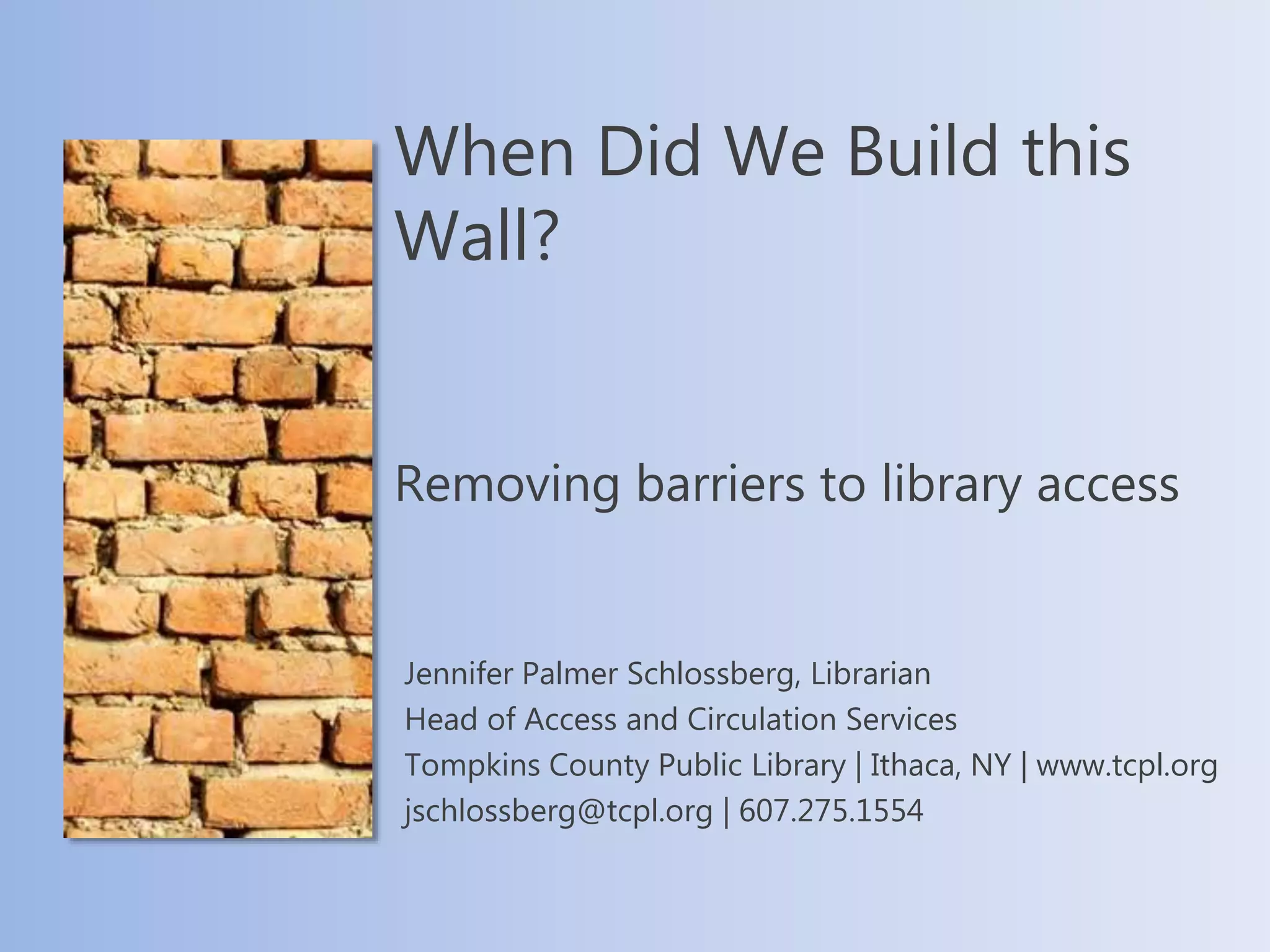 When Did We Build this
Wall?
Removing barriers to library access
Jennifer Palmer Schlossberg, Librarian
Head of Access and Circulation Services
Tompkins County Public Library | Ithaca, NY | www.tcpl.org
jschlossberg@tcpl.org | 607.275.1554
 