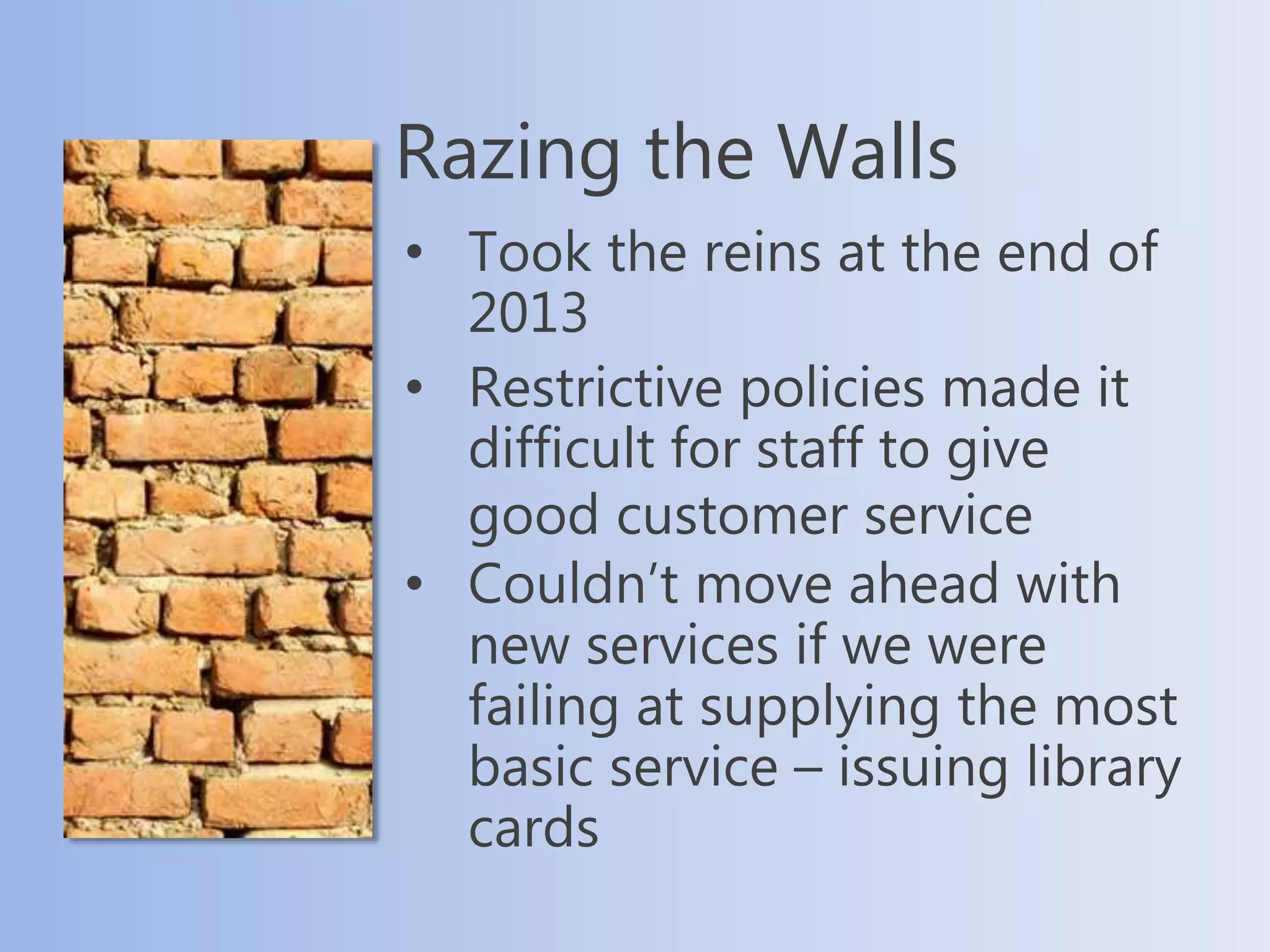 • Took the reins at the end of
2013
• Restrictive policies made it
difficult for staff to give
good customer service
• Couldn’t move ahead with
new services if we were
failing at supplying the most
basic service – issuing library
cards
Razing the Walls
 