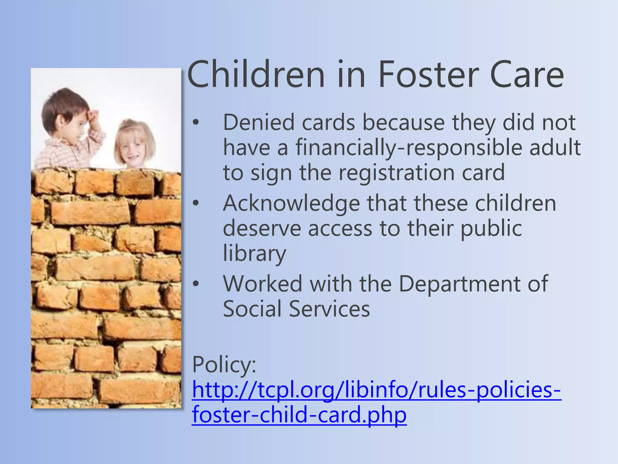 Children in Foster Care
• Denied cards because they did not
have a financially-responsible adult
to sign the registration card
• Acknowledge that these children
deserve access to their public
library
• Worked with the Department of
Social Services
Policy:
http://tcpl.org/libinfo/rules-policies-
foster-child-card.php
 
