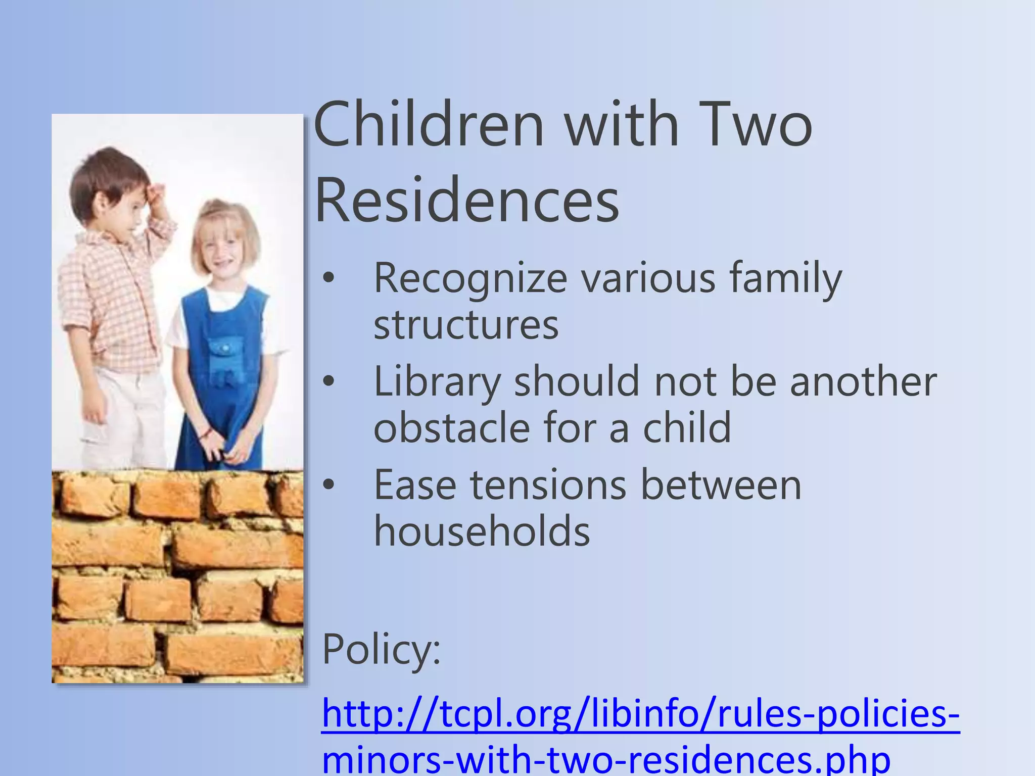 Children with Two
Residences
• Recognize various family
structures
• Library should not be another
obstacle for a child
• Ease tensions between
households
Policy:
http://tcpl.org/libinfo/rules-policies-
minors-with-two-residences.php
 