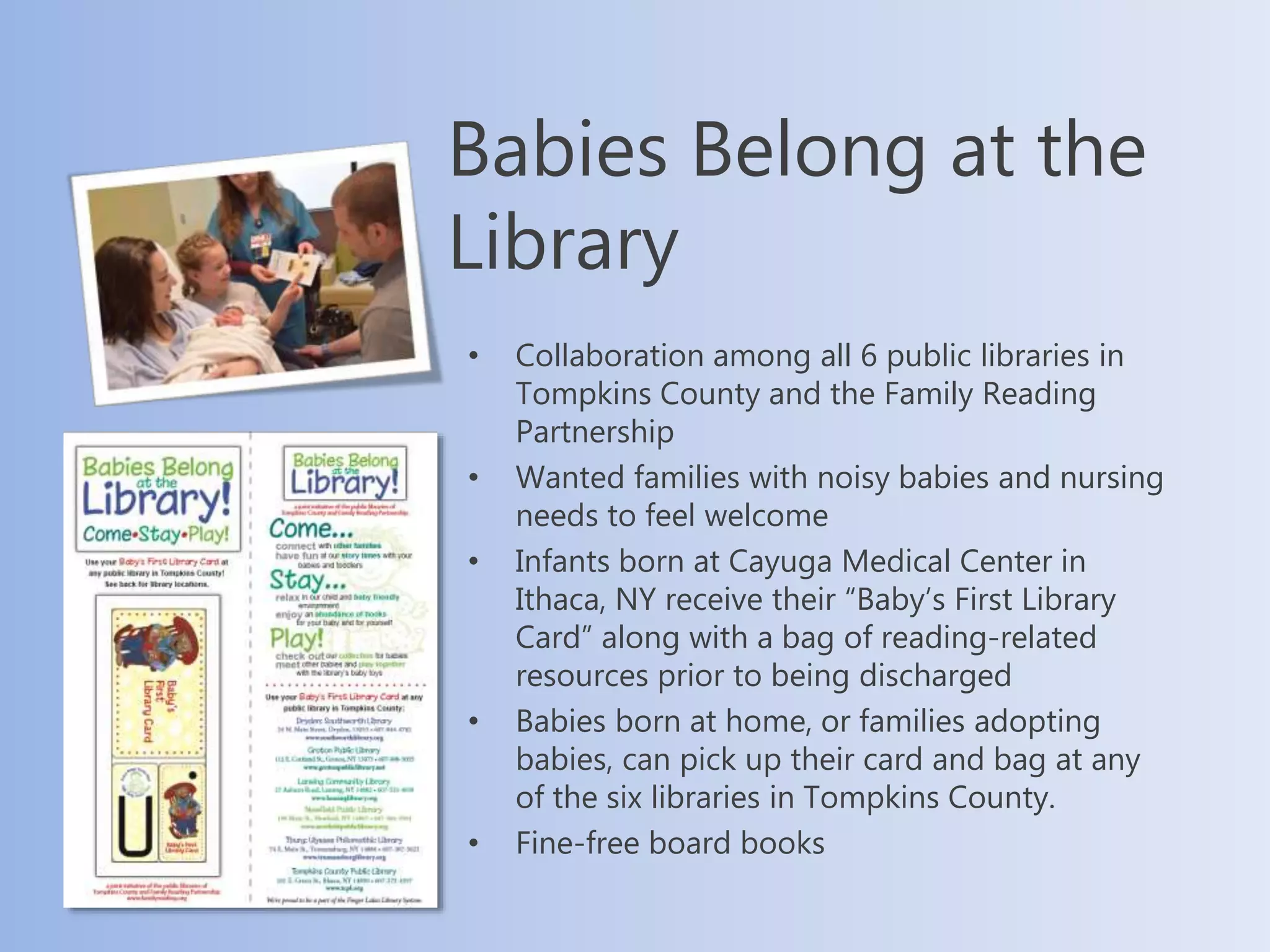Babies Belong at the
Library
• Collaboration among all 6 public libraries in
Tompkins County and the Family Reading
Partnership
• Wanted families with noisy babies and nursing
needs to feel welcome
• Infants born at Cayuga Medical Center in
Ithaca, NY receive their “Baby’s First Library
Card” along with a bag of reading-related
resources prior to being discharged
• Babies born at home, or families adopting
babies, can pick up their card and bag at any
of the six libraries in Tompkins County.
• Fine-free board books
 