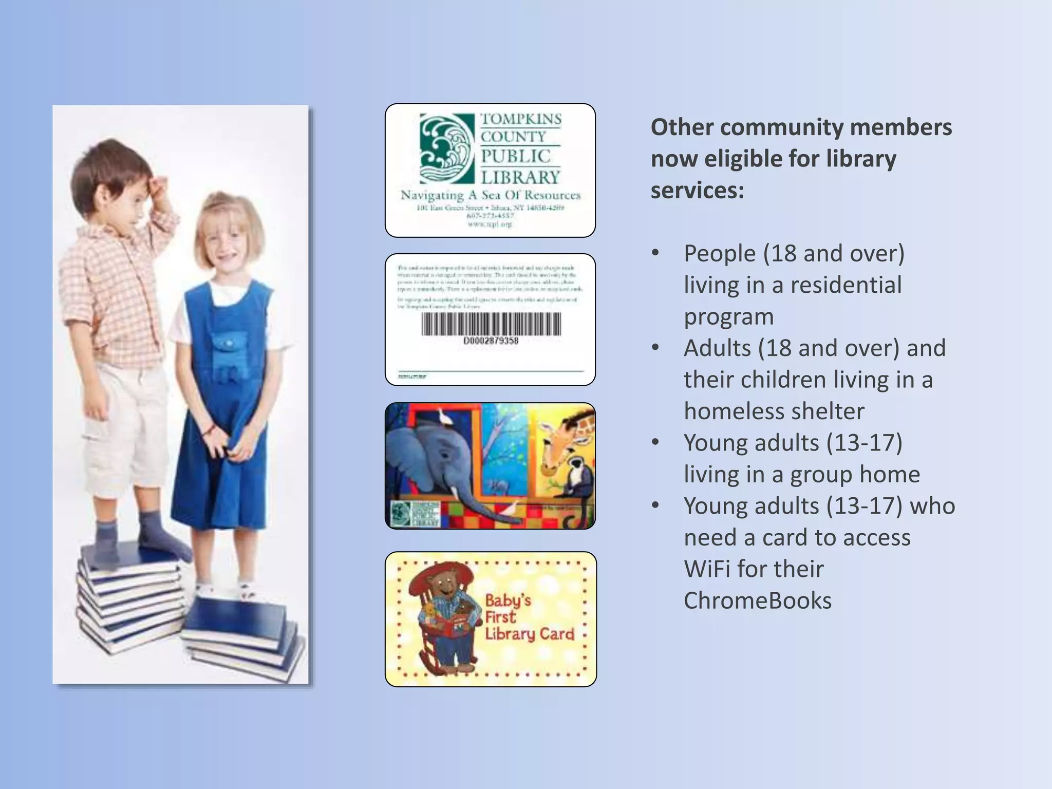 Other community members
now eligible for library
services:
• People (18 and over)
living in a residential
program
• Adults (18 and over) and
their children living in a
homeless shelter
• Young adults (13-17)
living in a group home
• Young adults (13-17) who
need a card to access
WiFi for their
ChromeBooks
 